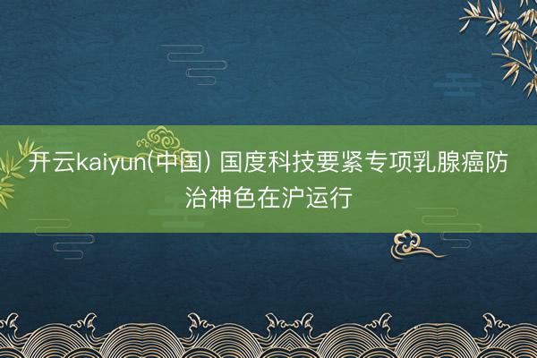 开云kaiyun(中国) 国度科技要紧专项乳腺癌防治神色在沪运行