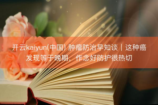开云kaiyun(中国) 肿瘤防治早知谈｜这种癌发现等于晚期，作念好防护很热切