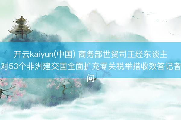 开云kaiyun(中国) 商务部世贸司正经东谈主就对53个非洲建交国全面扩充零关税举措收效答记者问
