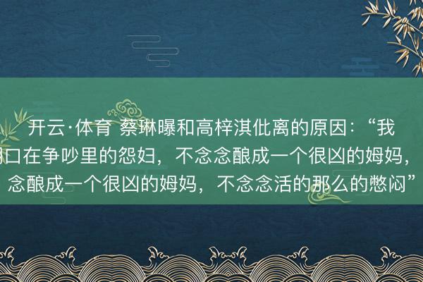 开云·体育 蔡琳曝和高梓淇仳离的原因：“我不念念成为一个每天糊口在争吵里的怨妇，不念念酿成一个很凶的姆妈，不念念活的那么的憋闷”
