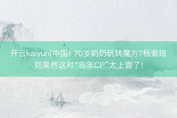 开云kaiyun(中国) 70岁奶奶玩转魔方?杨紫琼刘昊然这对“忘年CP”太上面了!