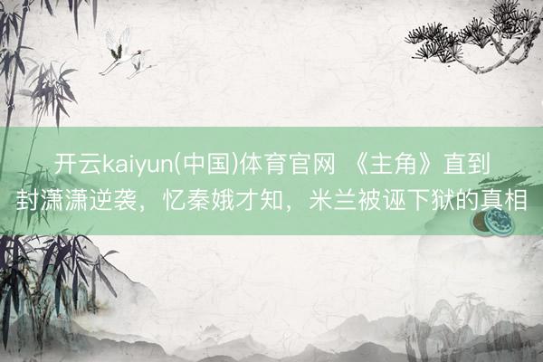 开云kaiyun(中国)体育官网 《主角》直到封潇潇逆袭，忆秦娥才知，米兰被诬下狱的真相