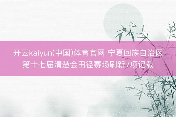开云kaiyun(中国)体育官网 宁夏回族自治区第十七届清楚会田径赛场刷新7项记载