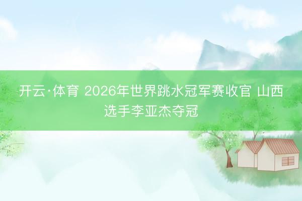 开云·体育 2026年世界跳水冠军赛收官 山西选手李亚杰夺冠