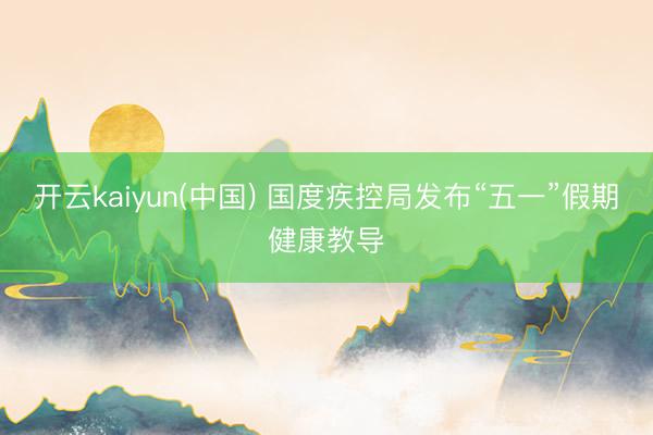开云kaiyun(中国) 国度疾控局发布“五一”假期健康教导