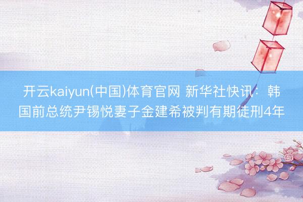 开云kaiyun(中国)体育官网 新华社快讯：韩国前总统尹锡悦妻子金建希被判有期徒刑4年
