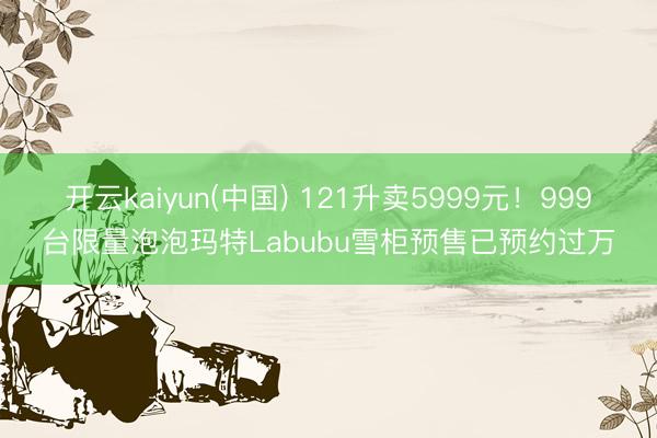 开云kaiyun(中国) 121升卖5999元！999台限量泡泡玛特Labubu雪柜预售已预约过万