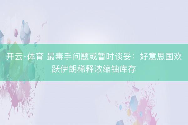 开云·体育 最毒手问题或暂时谈妥：好意思国欢跃伊朗稀释浓缩铀库存