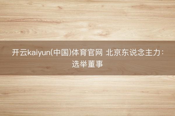 开云kaiyun(中国)体育官网 北京东说念主力：选举董事