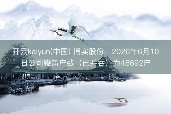 开云kaiyun(中国) 博实股份：2026年6月10日公司鞭策户数（已并吞）为48692户