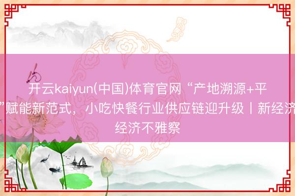 开云kaiyun(中国)体育官网 “产地溯源+平台赋能”赋能新范式，小吃快餐行业供应链迎升级丨新经济不雅察