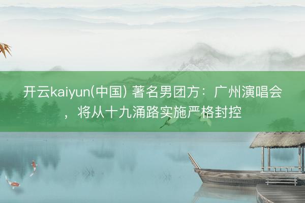 开云kaiyun(中国) 著名男团方：广州演唱会，将从十九涌路实施严格封控