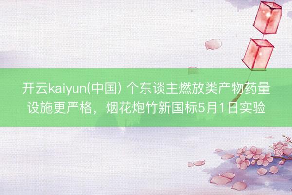 开云kaiyun(中国) 个东谈主燃放类产物药量设施更严格，烟花炮竹新国标5月1日实验