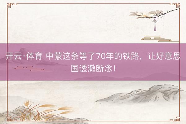 开云·体育 中蒙这条等了70年的铁路，让好意思国透澈断念！