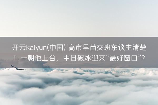 开云kaiyun(中国) 高市早苗交班东谈主清楚！一朝他上台，中日破冰迎来“最好窗口”？