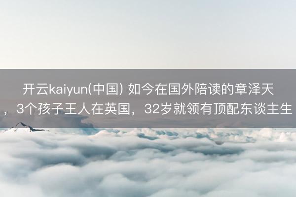 开云kaiyun(中国) 如今在国外陪读的章泽天，3个孩子王人在英国，32岁就领有顶配东谈主生
