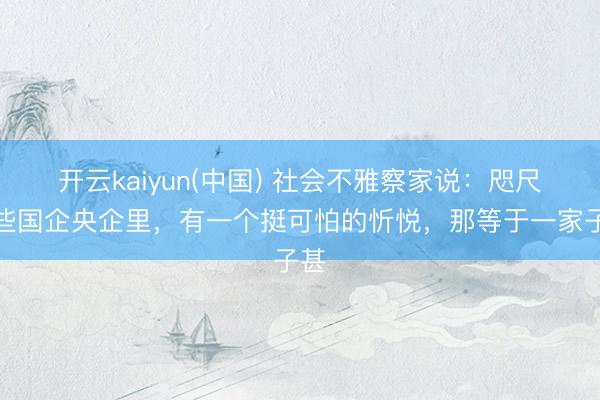 开云kaiyun(中国) 社会不雅察家说：咫尺一些国企央企里，有一个挺可怕的忻悦，那等于一家子甚