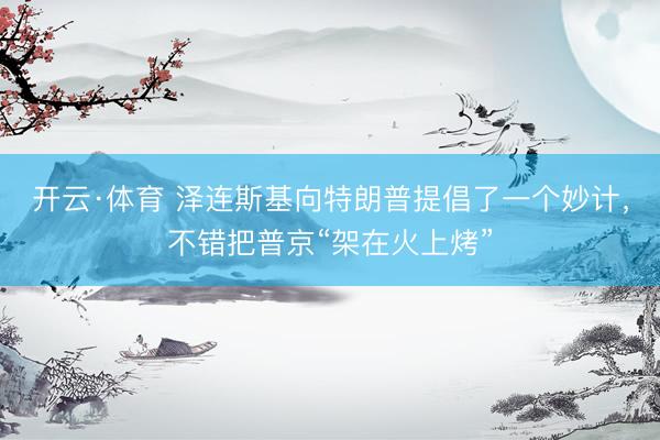 开云·体育 泽连斯基向特朗普提倡了一个妙计，不错把普京“架在火上烤”