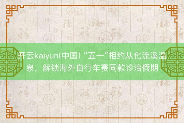 开云kaiyun(中国) “五一”相约从化流溪温泉，解锁海外自行车赛同款诊治假期