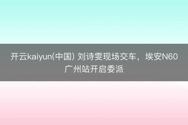开云kaiyun(中国) 刘诗雯现场交车,埃安N60广州站开启委派