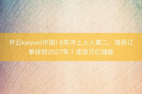开云kaiyun(中国) 6年冲上人人第二，海辰订单排到2027年丨逐浪万亿储能