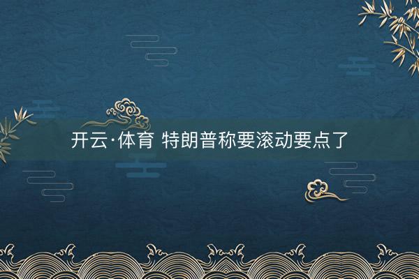开云·体育 特朗普称要滚动要点了