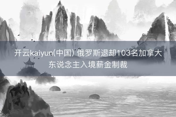开云kaiyun(中国) 俄罗斯退却103名加拿大东说念主入境薪金制裁
