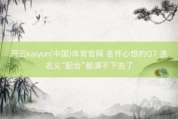 开云kaiyun(中国)体育官网 各怀心想的G7 连名义“配合”都演不下去了