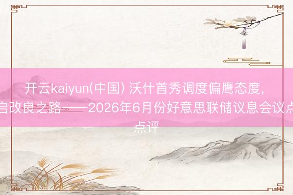 开云kaiyun(中国) 沃什首秀调度偏鹰态度, 开启改良之路——2026年6月份好意思联储议息会议点评