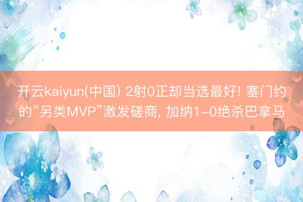 开云kaiyun(中国) 2射0正却当选最好! 塞门约的“另类MVP”激发磋商， 加纳1-0绝杀巴拿马
