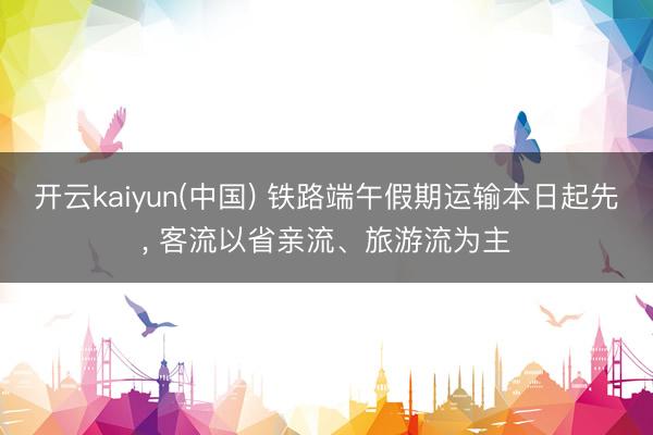 开云kaiyun(中国) 铁路端午假期运输本日起先， 客流以省亲流、旅游流为主