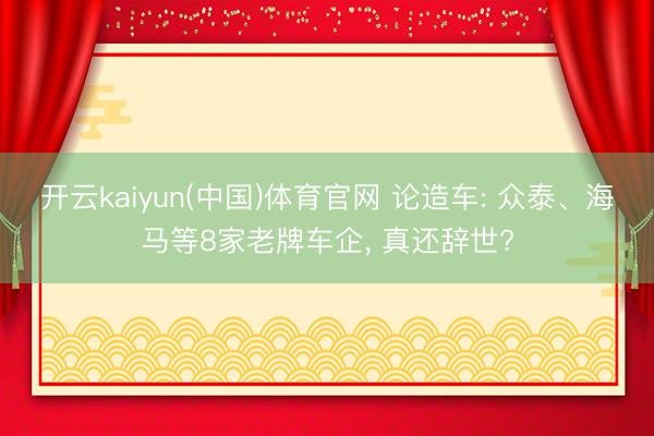 开云kaiyun(中国)体育官网 论造车: 众泰、海马等8家老牌车企， 真还辞世?