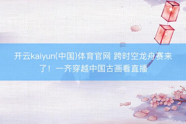 开云kaiyun(中国)体育官网 跨时空龙舟赛来了！一齐穿越中国古画看直播