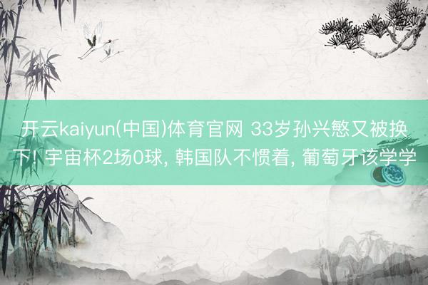 开云kaiyun(中国)体育官网 33岁孙兴慜又被换下! 宇宙杯2场0球， 韩国队不惯着， 葡萄牙该学学