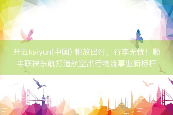 开云kaiyun(中国) 粗放出行，行李无忧！顺丰联袂东航打造航空出行物流事业新标杆