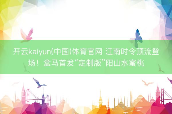 开云kaiyun(中国)体育官网 江南时令顶流登场！盒马首发“定制版”阳山水蜜桃