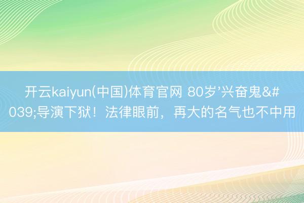 开云kaiyun(中国)体育官网 80岁'兴奋鬼'导演下狱!法律眼前,再大的名气也不中用
